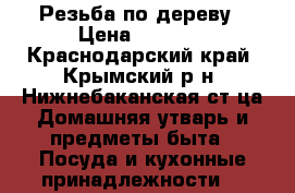 Резьба по дереву › Цена ­ 5 000 - Краснодарский край, Крымский р-н, Нижнебаканская ст-ца Домашняя утварь и предметы быта » Посуда и кухонные принадлежности   